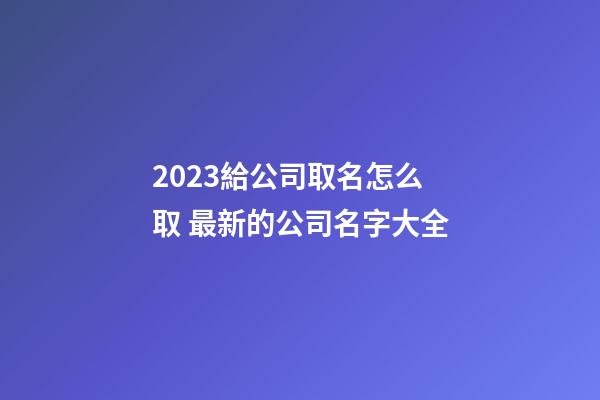 2023給公司取名怎么取 最新的公司名字大全-第1張-公司起名-玄機派